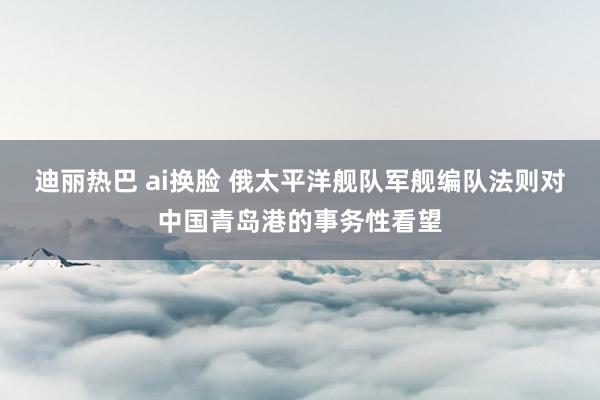 迪丽热巴 ai换脸 俄太平洋舰队军舰编队法则对中国青岛港的事务性看望