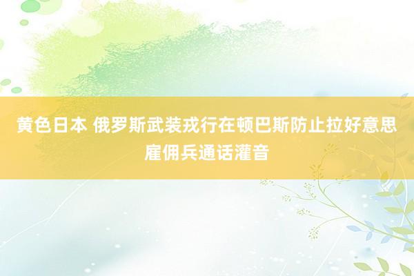 黄色日本 俄罗斯武装戎行在顿巴斯防止拉好意思雇佣兵通话灌音