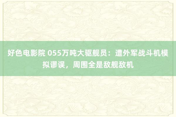 好色电影院 055万吨大驱舰员：遭外军战斗机模拟谬误，周围全是敌舰敌机