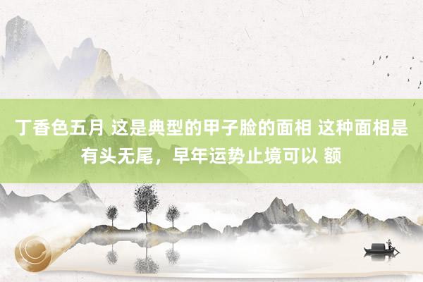 丁香色五月 这是典型的甲子脸的面相 这种面相是有头无尾，早年运势止境可以 额