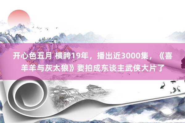 开心色五月 横跨19年，播出近3000集，《喜羊羊与灰太狼》要拍成东谈主武侠大片了