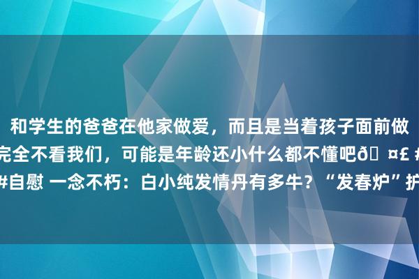 和学生的爸爸在他家做爱，而且是当着孩子面前做爱，太刺激了，孩子完全不看我们，可能是年龄还小什么都不懂吧🤣 #同城 #文爱 #自慰 一念不朽：白小纯发情丹有多牛？“发春炉”护士万魂真东谈主，终末逼出阳世老祖