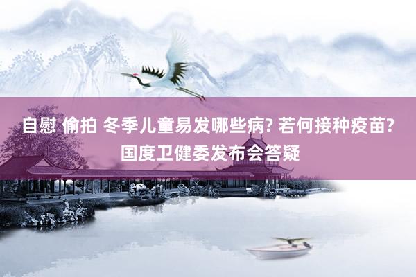 自慰 偷拍 冬季儿童易发哪些病? 若何接种疫苗? 国度卫健委发布会答疑