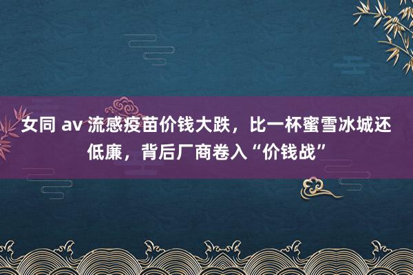 女同 av 流感疫苗价钱大跌，比一杯蜜雪冰城还低廉，背后厂商卷入“价钱战”