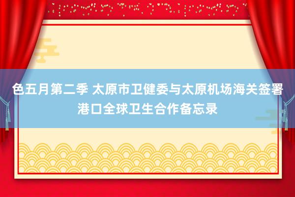 色五月第二季 太原市卫健委与太原机场海关签署港口全球卫生合作备忘录