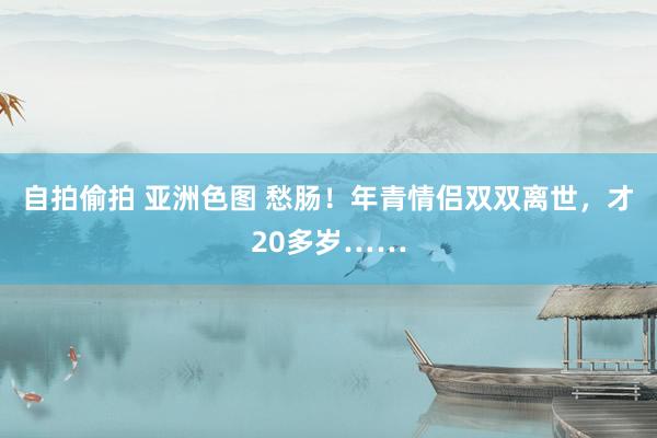 自拍偷拍 亚洲色图 愁肠！年青情侣双双离世，才20多岁……