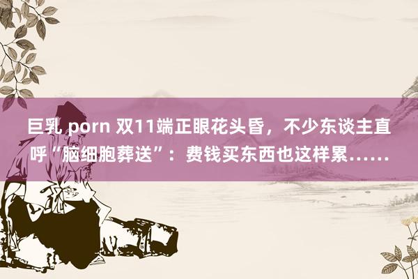 巨乳 porn 双11端正眼花头昏，不少东谈主直呼“脑细胞葬送”：费钱买东西也这样累……