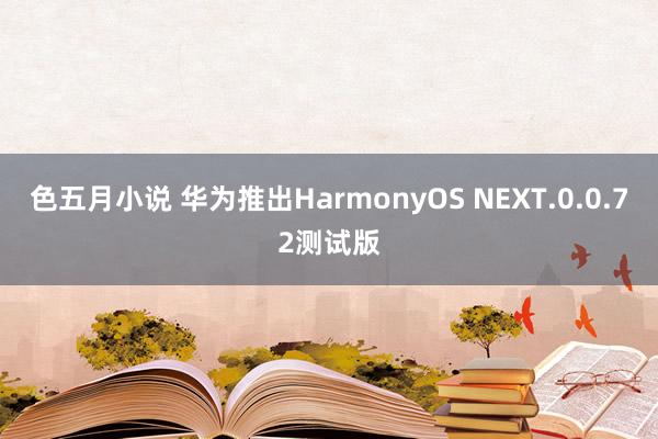 色五月小说 华为推出HarmonyOS NEXT.0.0.72测试版