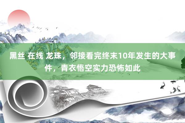 黑丝 在线 龙珠，邻接看完终末10年发生的大事件，青衣悟空实力恐怖如此