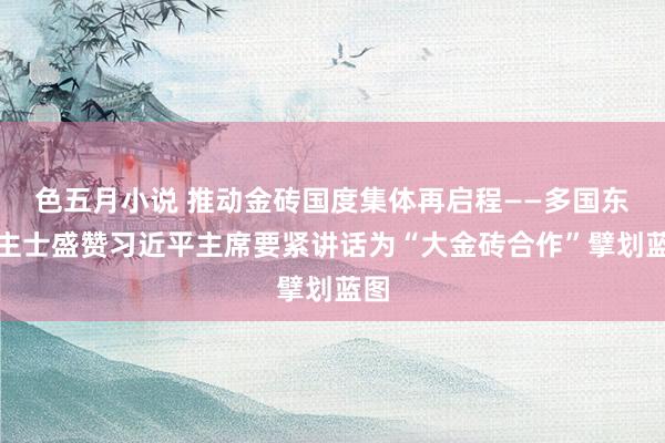 色五月小说 推动金砖国度集体再启程——多国东谈主士盛赞习近平主席要紧讲话为“大金砖合作”擘划蓝图