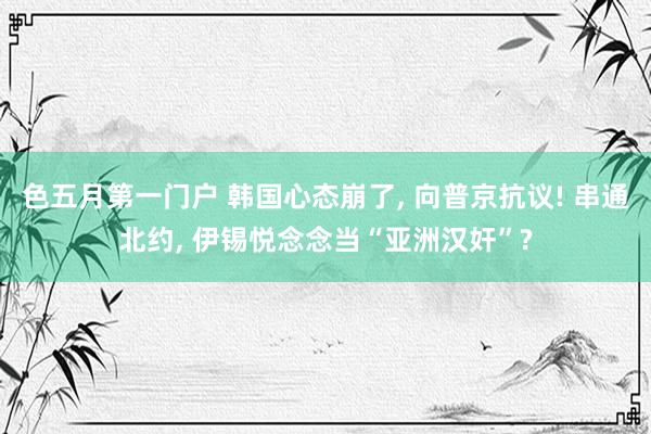 色五月第一门户 韩国心态崩了， 向普京抗议! 串通北约， 伊锡悦念念当“亚洲汉奸”?