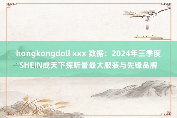 hongkongdoll xxx 数据：2024年三季度SHEIN成天下探听量最大服装与先锋品牌