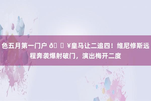 色五月第一门户 🔥皇马让二追四！维尼修斯远程奔袭爆射破门，演出梅开二度