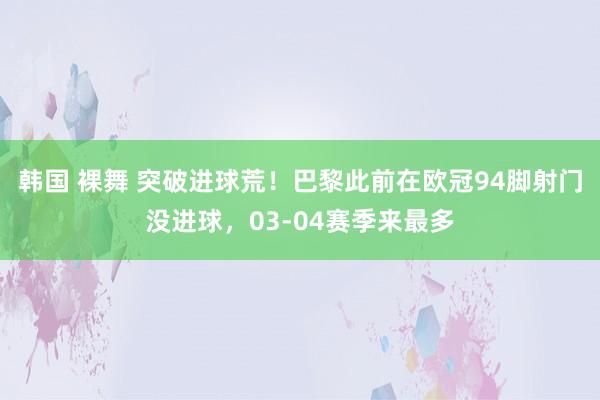 韩国 裸舞 突破进球荒！巴黎此前在欧冠94脚射门没进球，03-04赛季来最多