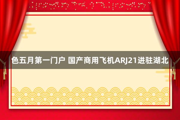 色五月第一门户 国产商用飞机ARJ21进驻湖北