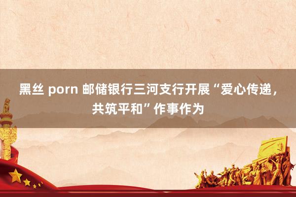 黑丝 porn 邮储银行三河支行开展“爱心传递，共筑平和”作事作为