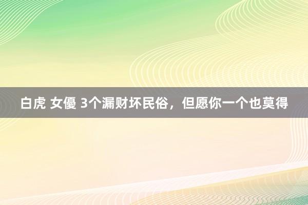 白虎 女優 3个漏财坏民俗，但愿你一个也莫得