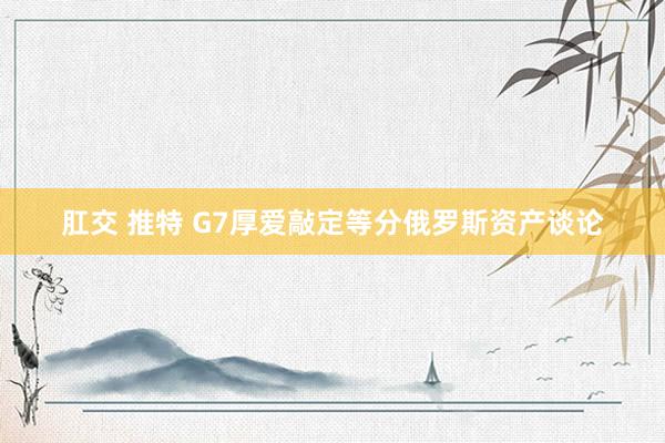 肛交 推特 G7厚爱敲定等分俄罗斯资产谈论