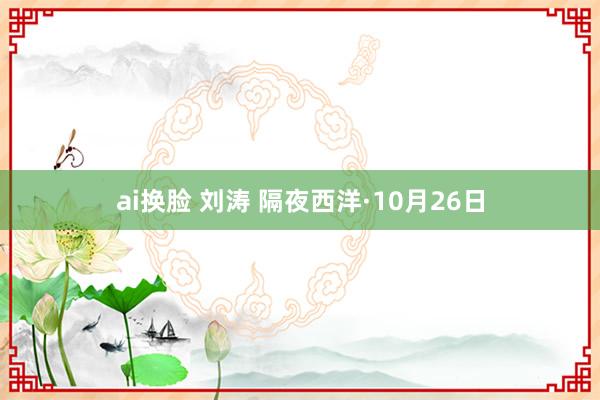 ai换脸 刘涛 隔夜西洋·10月26日