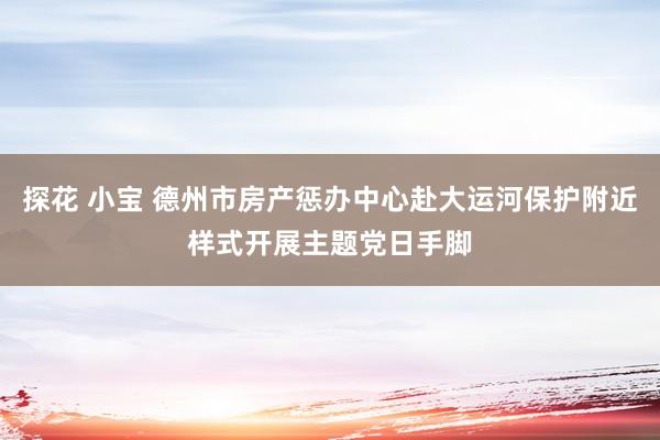 探花 小宝 德州市房产惩办中心赴大运河保护附近样式开展主题党日手脚