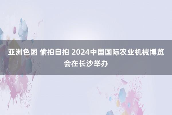 亚洲色图 偷拍自拍 2024中国国际农业机械博览会在长沙举办