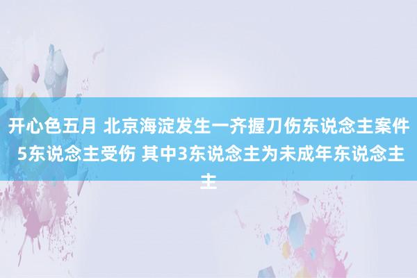 开心色五月 北京海淀发生一齐握刀伤东说念主案件 5东说念主受伤 其中3东说念主为未成年东说念主