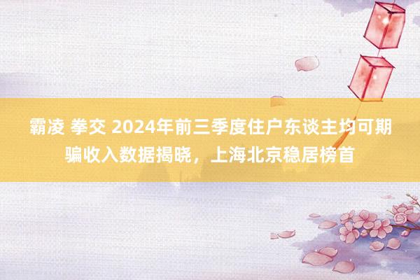 霸凌 拳交 2024年前三季度住户东谈主均可期骗收入数据揭晓，上海北京稳居榜首