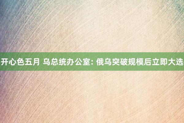 开心色五月 乌总统办公室: 俄乌突破规模后立即大选