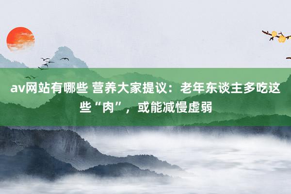 av网站有哪些 营养大家提议：老年东谈主多吃这些“肉”，或能减慢虚弱