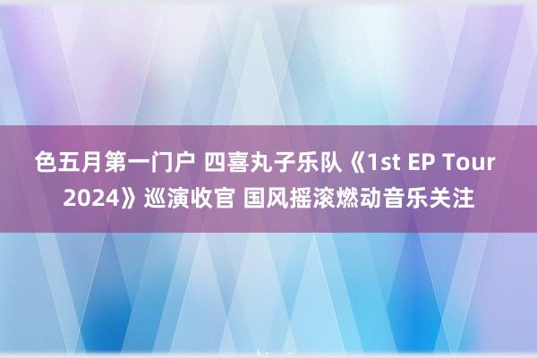 色五月第一门户 四喜丸子乐队《1st EP Tour 2024》巡演收官 国风摇滚燃动音乐关注