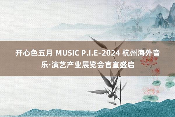 开心色五月 MUSIC P.I.E-2024 杭州海外音乐·演艺产业展览会官宣盛启