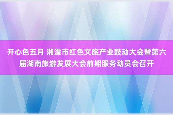 开心色五月 湘潭市红色文旅产业鼓动大会暨第六届湖南旅游发展大会前期服务动员会召开