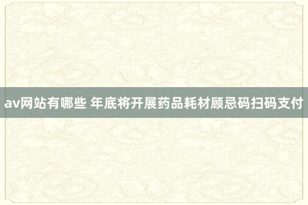 av网站有哪些 年底将开展药品耗材顾忌码扫码支付