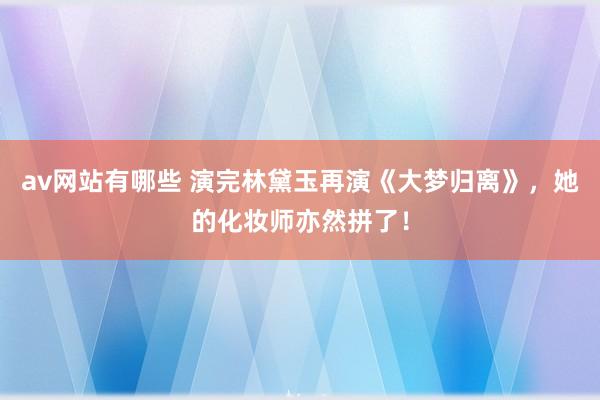 av网站有哪些 演完林黛玉再演《大梦归离》，她的化妆师亦然拼了！