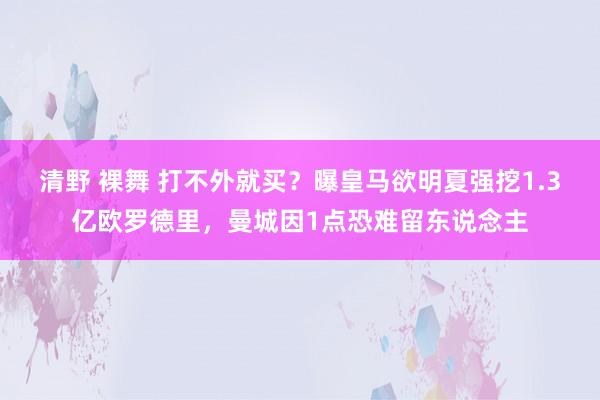 清野 裸舞 打不外就买？曝皇马欲明夏强挖1.3亿欧罗德里，曼城因1点恐难留东说念主