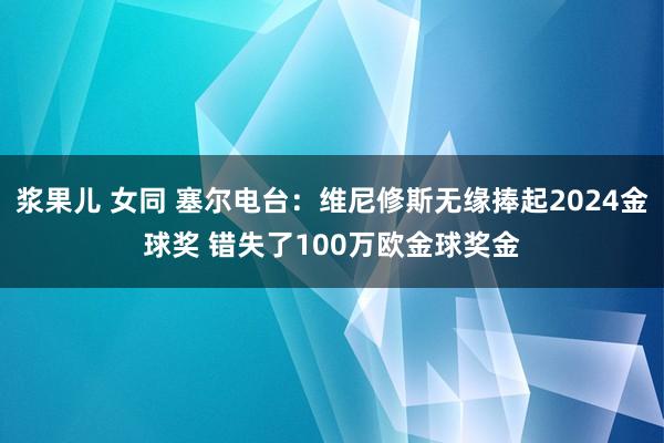 浆果儿 女同 塞尔电台：维尼修斯无缘捧起2024金球奖 错失了100万欧金球奖金