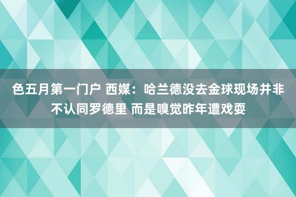 色五月第一门户 西媒：哈兰德没去金球现场并非不认同罗德里 而是嗅觉昨年遭戏耍