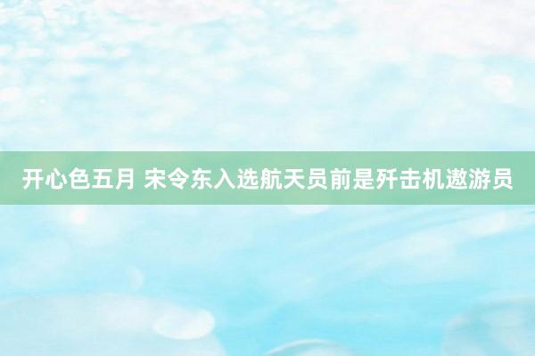 开心色五月 宋令东入选航天员前是歼击机遨游员