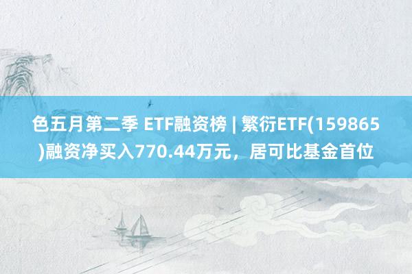 色五月第二季 ETF融资榜 | 繁衍ETF(159865)融资净买入770.44万元，居可比基金首位