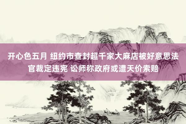 开心色五月 纽约市查封超千家大麻店被好意思法官裁定违宪 讼师称政府或遭天价索赔