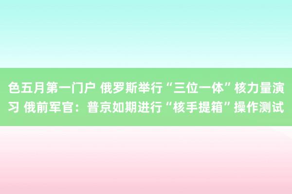 色五月第一门户 俄罗斯举行“三位一体”核力量演习 俄前军官：普京如期进行“核手提箱”操作测试