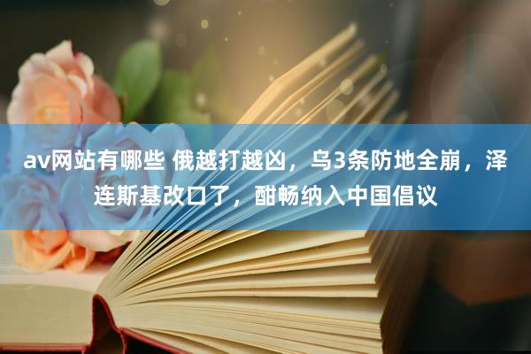 av网站有哪些 俄越打越凶，乌3条防地全崩，泽连斯基改口了，酣畅纳入中国倡议