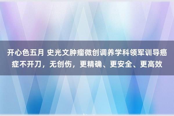 开心色五月 史光文肿瘤微创调养学科领军训导癌症不开刀，无创伤，更精确、更安全、更高效