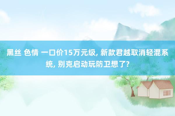 黑丝 色情 一口价15万元级， 新款君越取消轻混系统， 别克启动玩防卫想了?