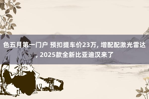 色五月第一门户 预扣提车价23万， 增配配激光雷达， 2025款全新比亚迪汉来了