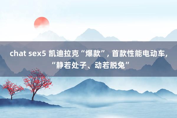 chat sex5 凯迪拉克“爆款”， 首款性能电动车， “静若处子、动若脱兔”