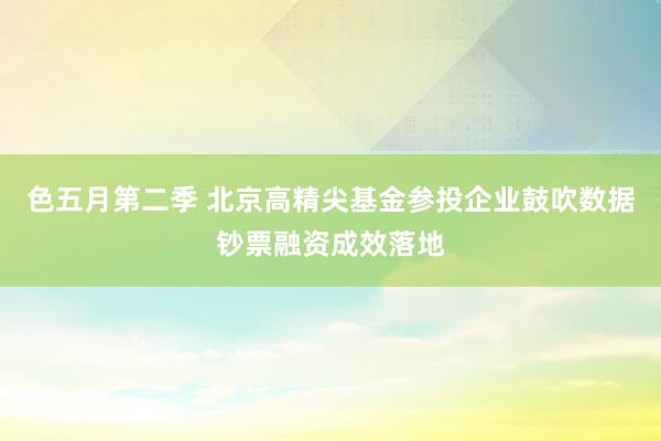 色五月第二季 北京高精尖基金参投企业鼓吹数据钞票融资成效落地