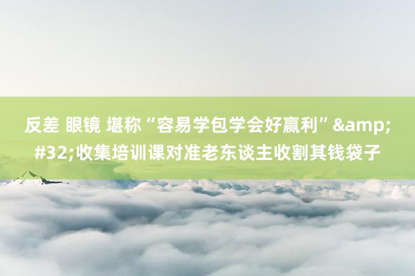 反差 眼镜 堪称“容易学包学会好赢利”&#32;收集培训课对准老东谈主收割其钱袋子