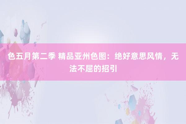 色五月第二季 精品亚州色图：绝好意思风情，无法不屈的招引