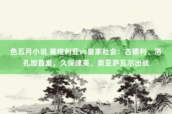 色五月小说 塞维利亚vs皇家社会：古德利、洛孔加首发，久保建英、奥亚萨瓦尔出战